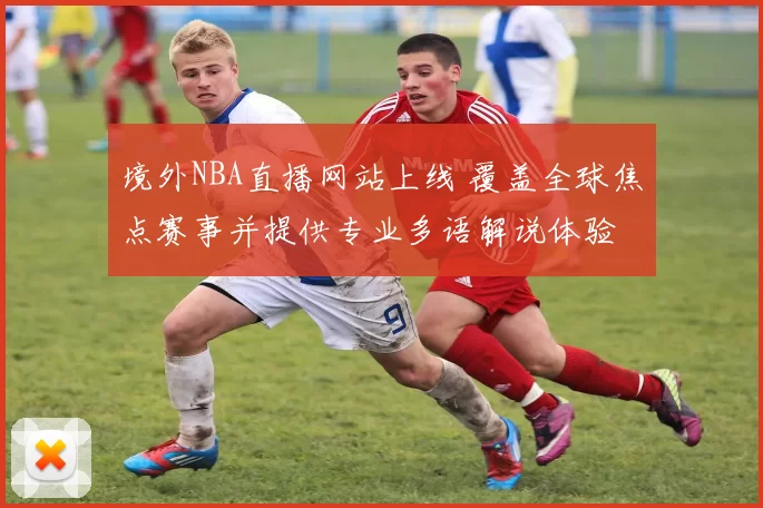 境外NBA直播网站上线 覆盖全球焦点赛事并提供专业多语解说体验