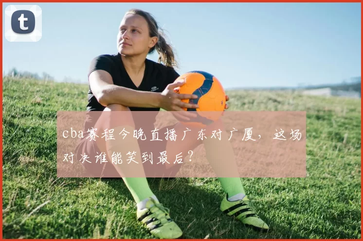 cba赛程今晚直播广东对广厦,这场对决谁能笑到最后?