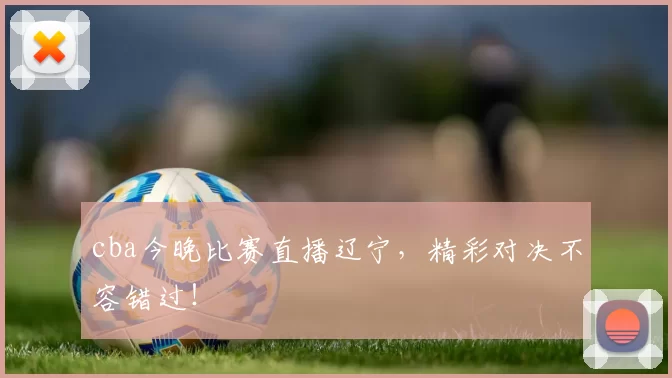 cba今晚比赛直播辽宁,精彩对决不容错过!