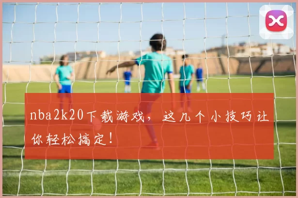 nba2k20下载游戏，这几个小技巧让你轻松搞定！