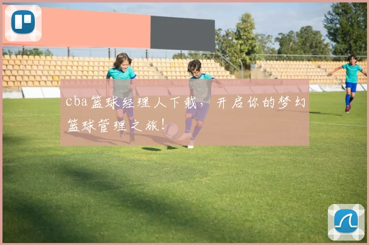 cba篮球经理人下载，开启你的梦幻篮球管理之旅！