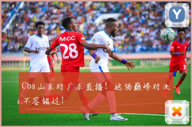 Cba山东对广东直播！这场巅峰对决不容错过！