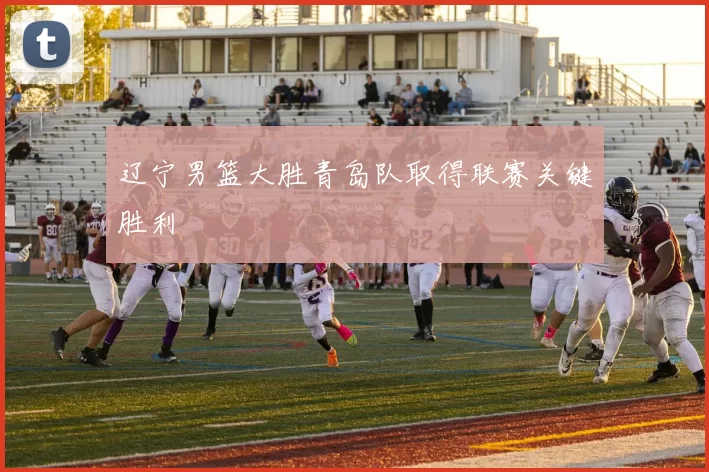 辽宁男篮大胜青岛队取得联赛关键胜利