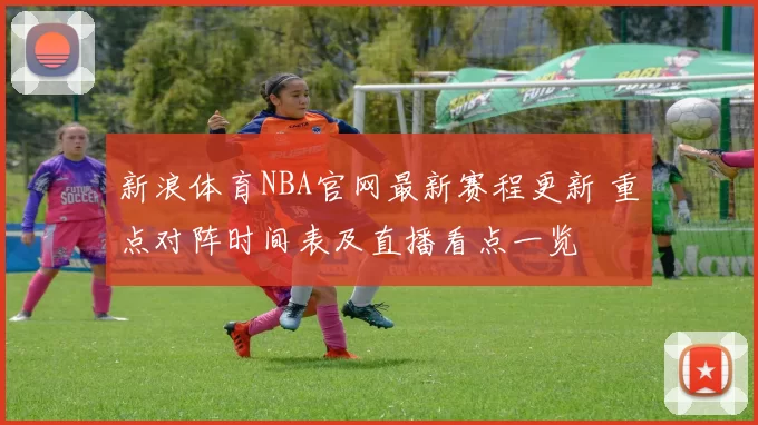 新浪体育NBA官网最新赛程更新 重点对阵时间表及直播看点一览