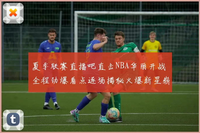夏季联赛直播吧直击NBA华丽开战 全程劲爆看点逐场揭秘火爆新星崭露