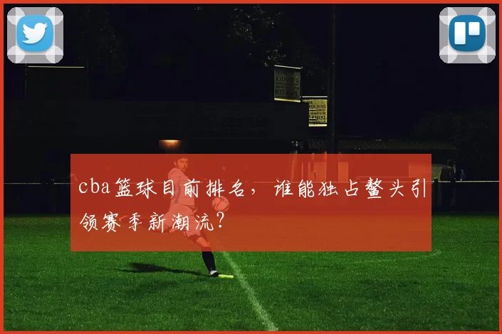 cba篮球目前排名，谁能独占鳌头引领赛季新潮流？