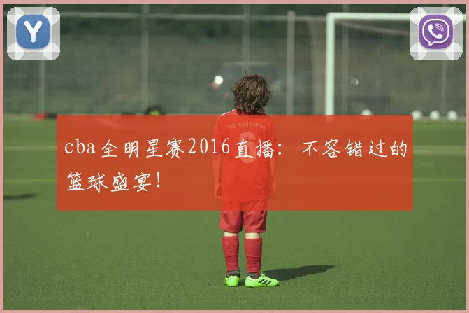 cba全明星赛2016直播:不容错过的篮球盛宴!