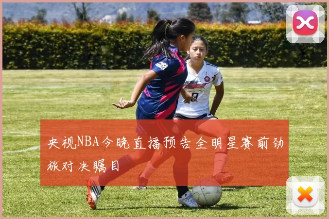 央视NBA今晚直播预告全明星赛前劲旅对决瞩目