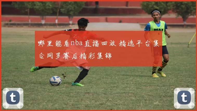 哪里能看nba直播回放 精选平台集合网罗赛后精彩集锦