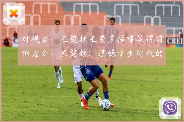 对视后，王楚钦王曼昱捂嘴笑得前仰后合！王楚钦：遗憾学生时代的缺失