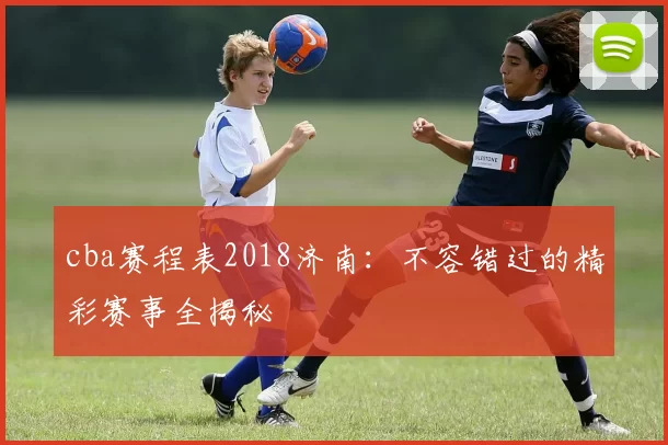 cba赛程表2018济南：不容错过的精彩赛事全揭秘