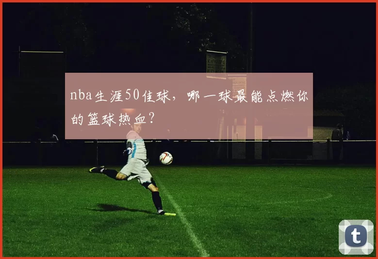 nba生涯50佳球,哪一球最能点燃你的篮球热血?