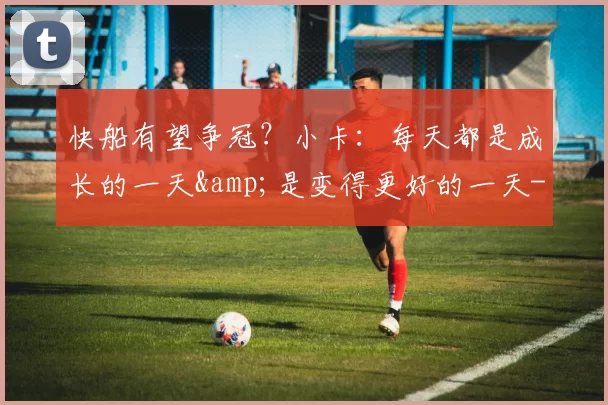 快船有望争冠？小卡：每天都是成长的一天&是变得更好的一天-NBA新闻