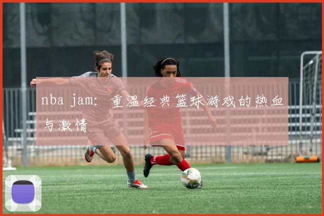 nba jam:重温经典篮球游戏的热血与激情