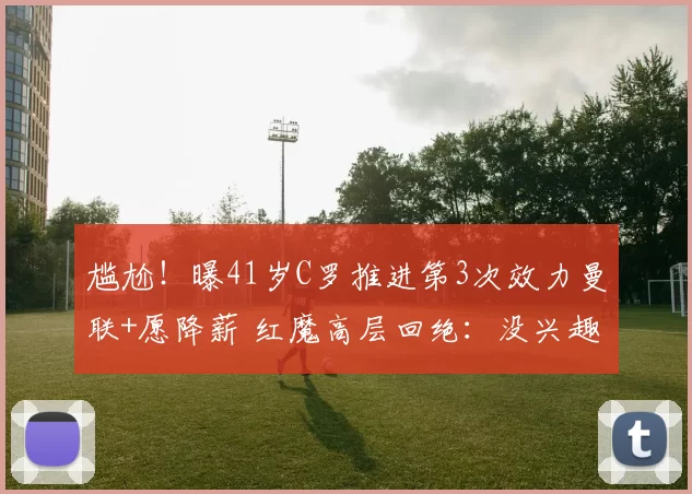 尴尬!曝41岁C罗推进第3次效力曼联+愿降薪 红魔高层回绝:没兴趣