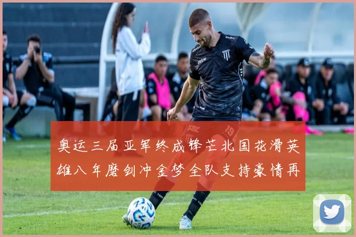 奥运三届亚军终成锋芒北国花滑英雄八年磨剑冲金梦全队支持豪情再