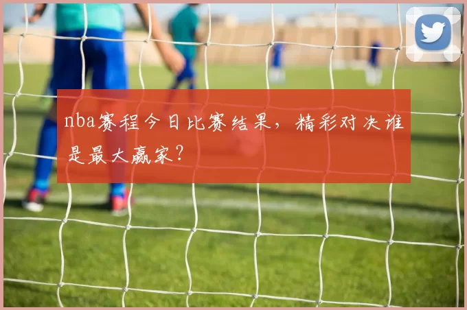 nba赛程今日比赛结果，精彩对决谁是最大赢家？