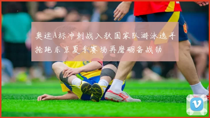 奥运A标冲刺战入秋国家队游泳选手抢跑东京夏季赛场再磨砺备战劲