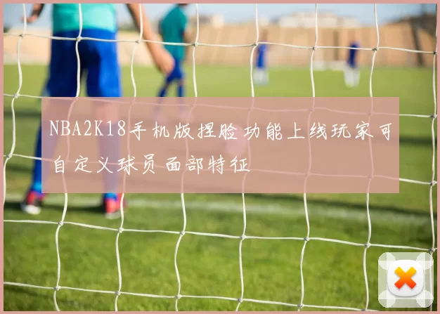 NBA2K18手机版捏脸功能上线玩家可自定义球员面部特征