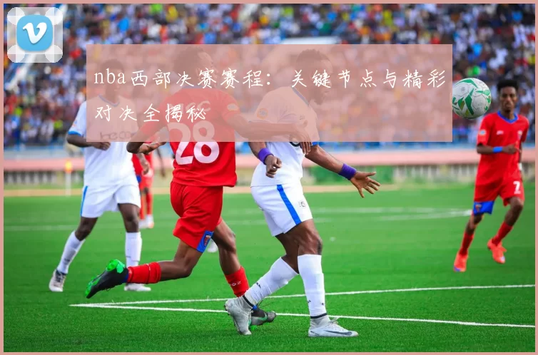 nba西部决赛赛程：关键节点与精彩对决全揭秘