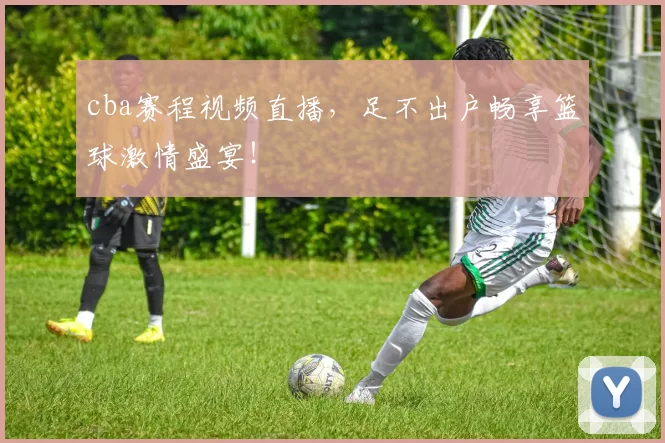 cba赛程视频直播，足不出户畅享篮球激情盛宴！