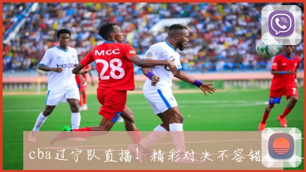 cba辽宁队直播！精彩对决不容错过，速来围观！