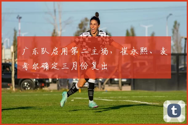广东队启用第二主场，崔永熙、麦考尔确定三月份复出