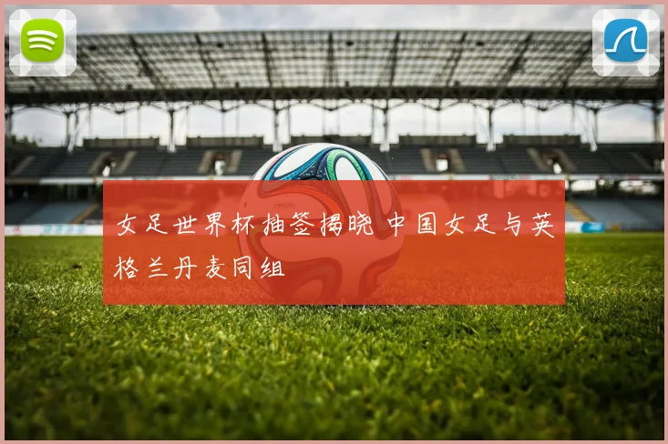 女足世界杯抽签揭晓 中国女足与英格兰丹麦同组