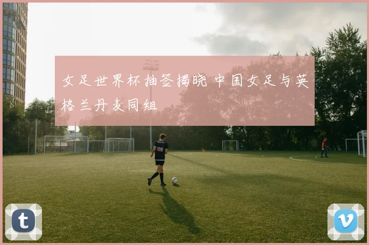 女足世界杯抽签揭晓 中国女足与英格兰丹麦同组