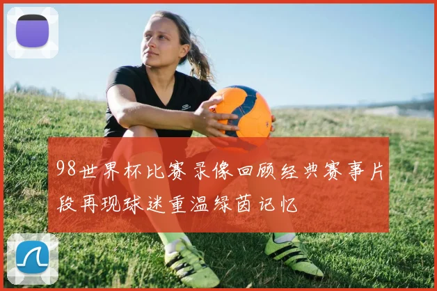 98世界杯比赛录像回顾经典赛事片段再现球迷重温绿茵记忆