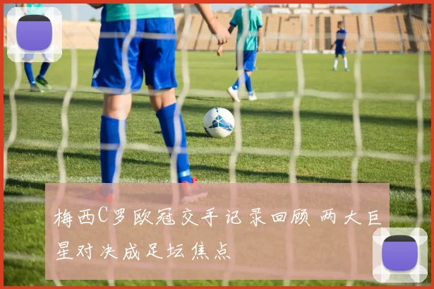 梅西C罗欧冠交手记录回顾 两大巨星对决成足坛焦点