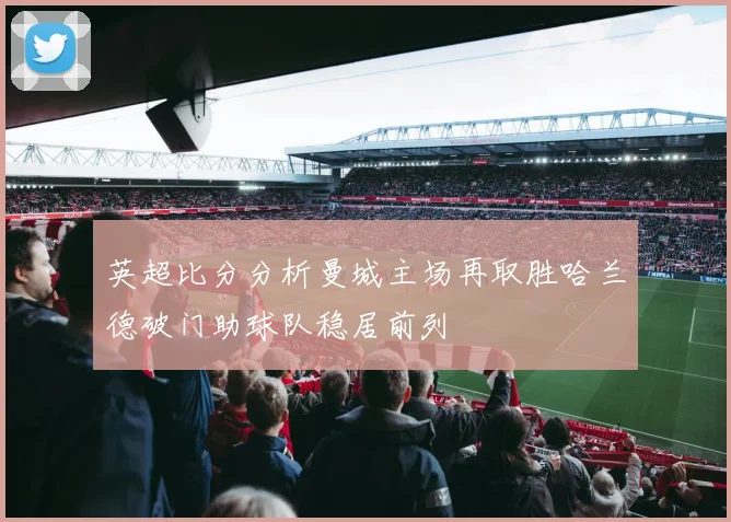 英超比分分析曼城主场再取胜哈兰德破门助球队稳居前列